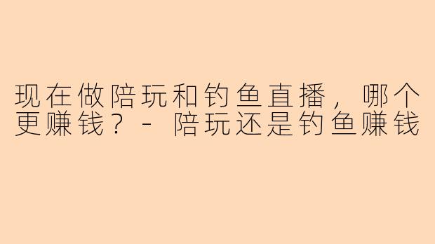 现在做陪玩和钓鱼直播，哪个更赚钱？-陪玩还是钓鱼赚钱