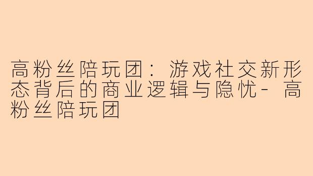 高粉丝陪玩团：游戏社交新形态背后的商业逻辑与隐忧-高粉丝陪玩团