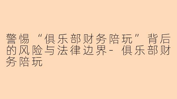 警惕“俱乐部财务陪玩”背后的风险与法律边界-俱乐部财务陪玩