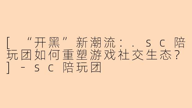 [“开黑”新潮流：.sc陪玩团如何重塑游戏社交生态？]-sc陪玩团