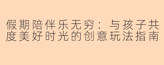 假期陪伴乐无穷：与孩子共度美好时光的创意玩法指南