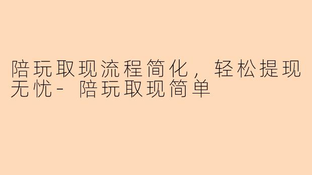 陪玩取现流程简化，轻松提现无忧-陪玩取现简单