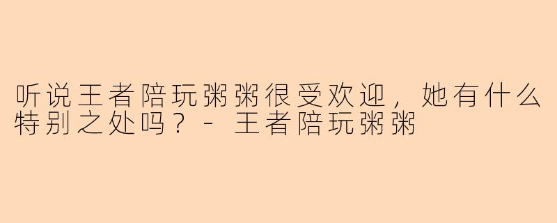 听说王者陪玩粥粥很受欢迎，她有什么特别之处吗？-王者陪玩粥粥