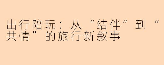 出行陪玩：从“结伴”到“共情”的旅行新叙事