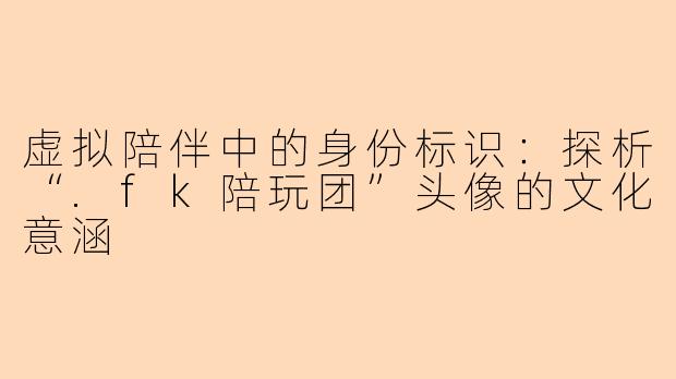 虚拟陪伴中的身份标识:探析“.fk陪玩团”头像的文化意涵