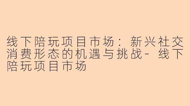 线下陪玩项目市场：新兴社交消费形态的机遇与挑战