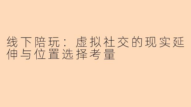 线下陪玩:虚拟社交的现实延伸与位置选择考量