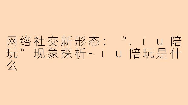 网络社交新形态：“.iu陪玩”现象探析-iu陪玩是什么