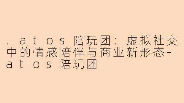 .atos陪玩团：虚拟社交中的情感陪伴与商业新形态-atos陪玩团