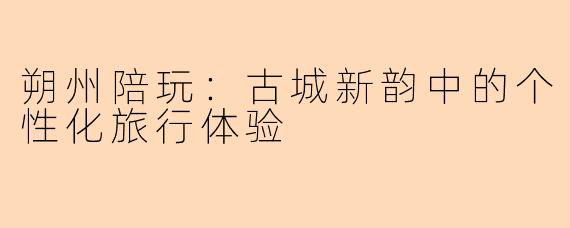 朔州陪玩:古城新韵中的个性化旅行体验