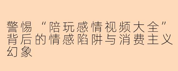 警惕“陪玩感情视频大全”背后的情感陷阱与消费主义幻象