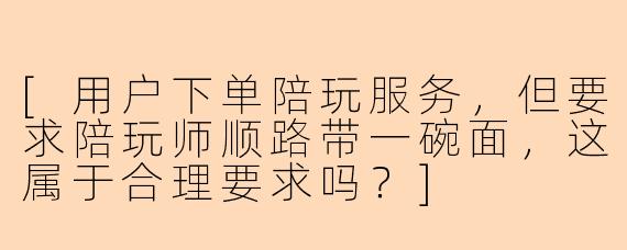 [用户下单陪玩服务，但要求陪玩师顺路带一碗面，这属于合理要求吗？]