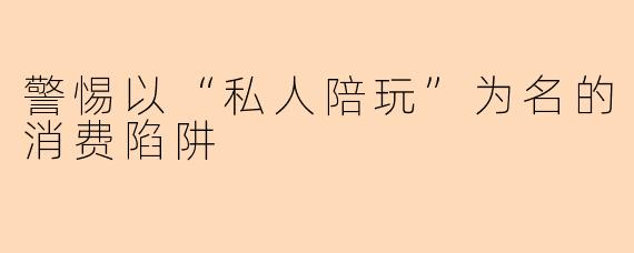 警惕以“私人陪玩”为名的消费陷阱