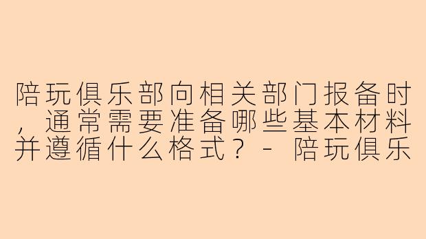 陪玩俱乐部向相关部门报备时，通常需要准备哪些基本材料并遵循什么格式？-陪玩俱乐部报备格式
