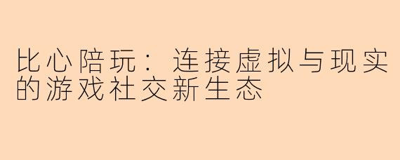 比心陪玩：连接虚拟与现实的游戏社交新生态