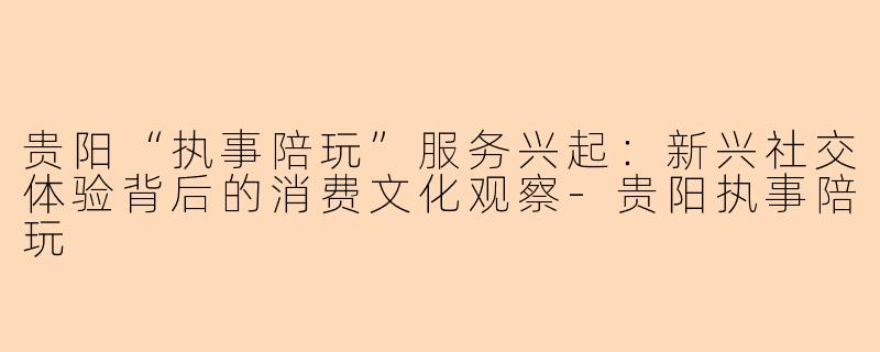 贵阳“执事陪玩”服务兴起：新兴社交体验背后的消费文化观察-贵阳执事陪玩
