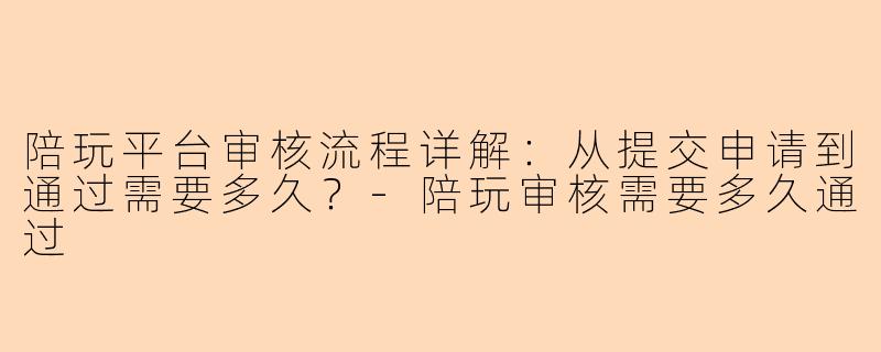 陪玩平台审核流程详解：从提交申请到通过需要多久？-陪玩审核需要多久通过