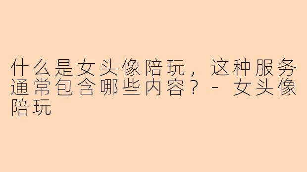 什么是女头像陪玩，这种服务通常包含哪些内容？-女头像陪玩
