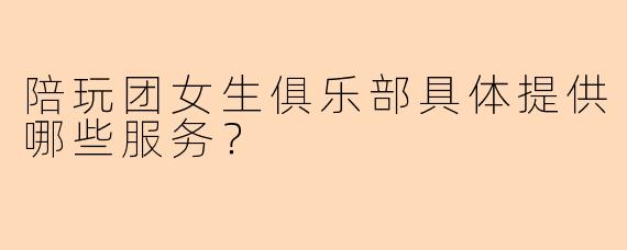 陪玩团女生俱乐部具体提供哪些服务？