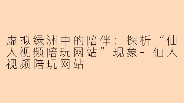 虚拟绿洲中的陪伴：探析“仙人视频陪玩网站”现象-仙人视频陪玩网站