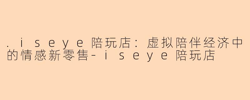 .iseye陪玩店：虚拟陪伴经济中的情感新零售-iseye陪玩店