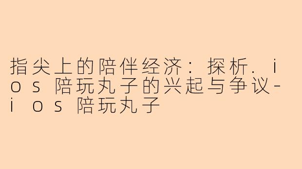 指尖上的陪伴经济：探析.ios陪玩丸子的兴起与争议-ios陪玩丸子
