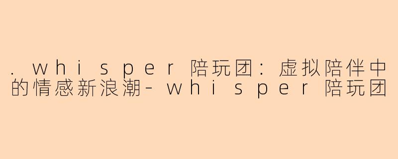 .whisper陪玩团：虚拟陪伴中的情感新浪潮-whisper陪玩团