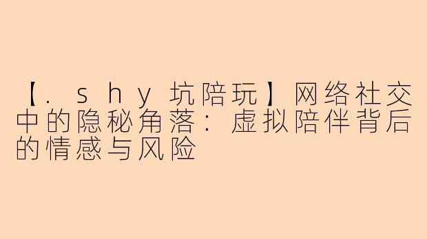【.shy坑陪玩】网络社交中的隐秘角落：虚拟陪伴背后的情感与风险