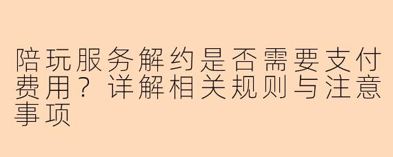 陪玩服务解约是否需要支付费用？详解相关规则与注意事项