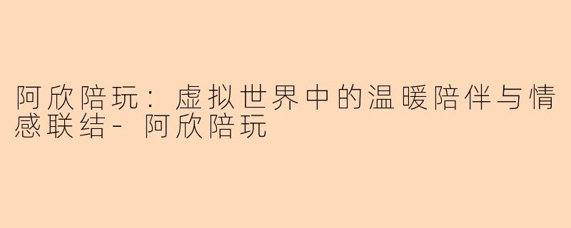 阿欣陪玩:虚拟世界中的温暖陪伴与情感联结-阿欣陪玩