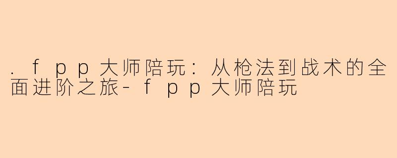 .fpp大师陪玩：从枪法到战术的全面进阶之旅-fpp大师陪玩