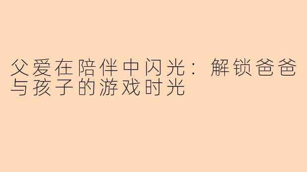 父爱在陪伴中闪光：解锁爸爸与孩子的游戏时光