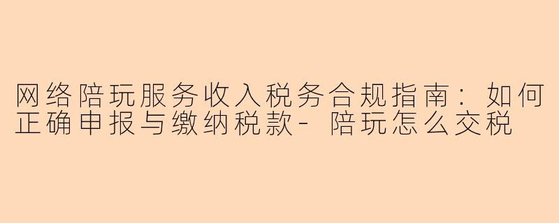 网络陪玩服务收入税务合规指南：如何正确申报与缴纳税款-陪玩怎么交税