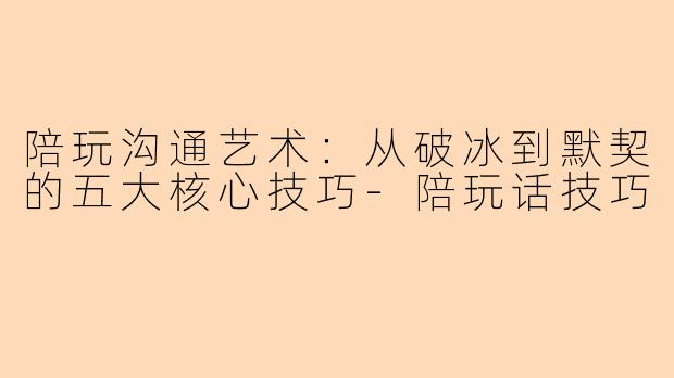 陪玩沟通艺术：从破冰到默契的五大核心技巧-陪玩话技巧