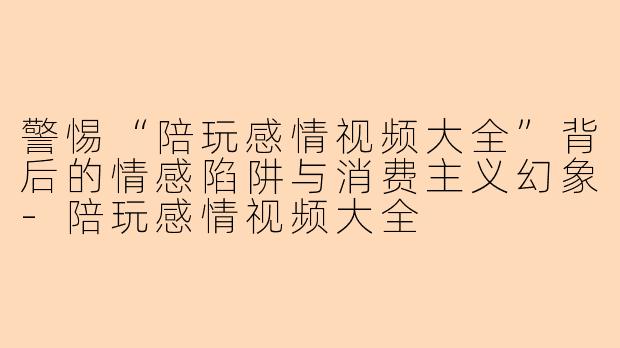警惕“陪玩感情视频大全”背后的情感陷阱与消费主义幻象