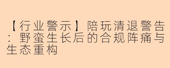 【行业警示】陪玩清退警告：野蛮生长后的合规阵痛与生态重构