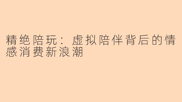 精绝陪玩：虚拟陪伴背后的情感消费新浪潮