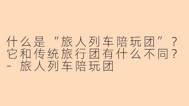 什么是“旅人列车陪玩团”？它和传统旅行团有什么不同？