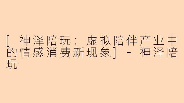 [神泽陪玩：虚拟陪伴产业中的情感消费新现象]-神泽陪玩