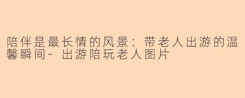 陪伴是最长情的风景：带老人出游的温馨瞬间-出游陪玩老人图片