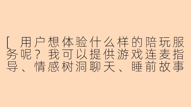 [用户想体验什么样的陪玩服务呢？我可以提供游戏连麦指导、情感树洞聊天、睡前故事或趣味配音等多种陪伴哦～]