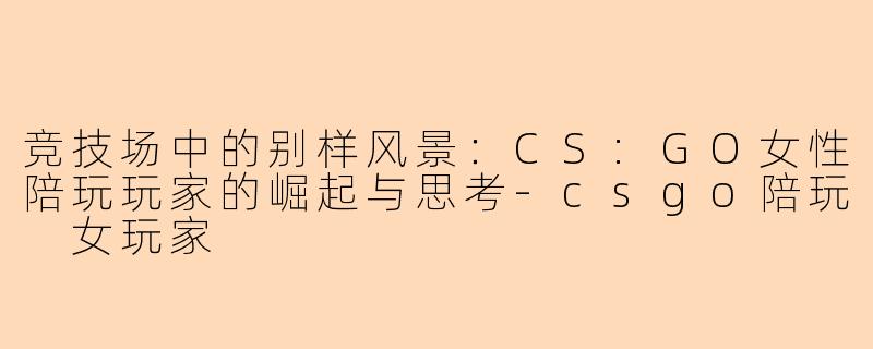 竞技场中的别样风景：CS:GO女性陪玩玩家的崛起与思考-csgo陪玩 女玩家