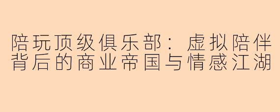 陪玩顶级俱乐部：虚拟陪伴背后的商业帝国与情感江湖