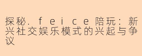探秘.feice陪玩：新兴社交娱乐模式的兴起与争议