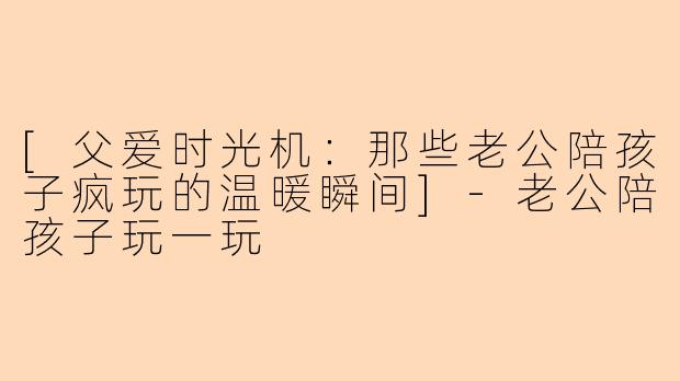 [父爱时光机：那些老公陪孩子疯玩的温暖瞬间]-老公陪孩子玩一玩