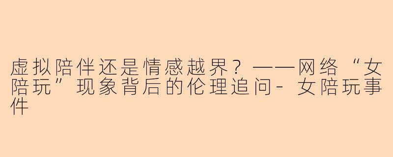 虚拟陪伴还是情感越界？——网络“女陪玩”现象背后的伦理追问-女陪玩事件