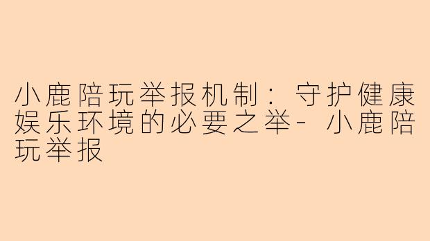 小鹿陪玩举报机制：守护健康娱乐环境的必要之举-小鹿陪玩举报