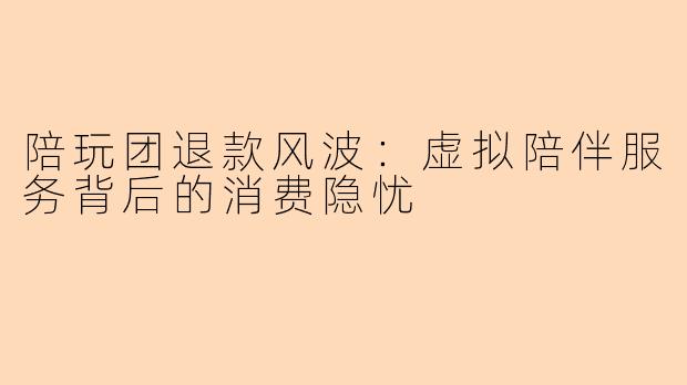 陪玩团退款风波：虚拟陪伴服务背后的消费隐忧