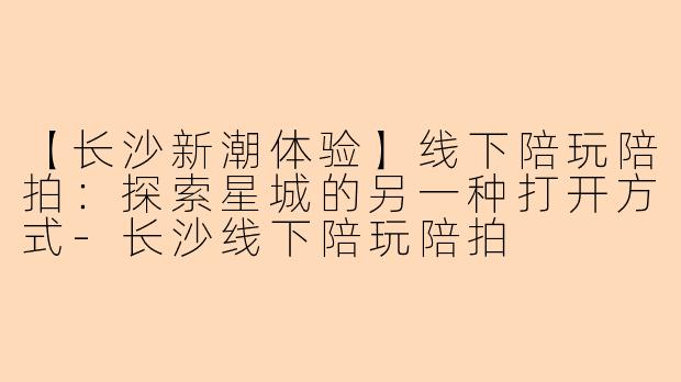 【长沙新潮体验】线下陪玩陪拍：探索星城的另一种打开方式-长沙线下陪玩陪拍