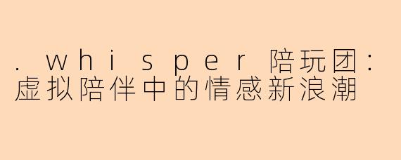 .whisper陪玩团：虚拟陪伴中的情感新浪潮